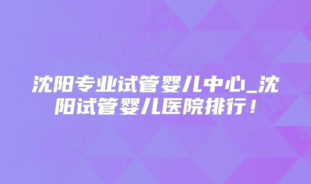 沈阳专业试管婴儿中心_沈阳试管婴儿医院排行！
