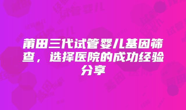 莆田三代试管婴儿基因筛查，选择医院的成功经验分享
