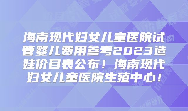 海南现代妇女儿童医院试管婴儿费用参考2023造娃价目表公布!海南现代妇女儿童医院生殖中心!