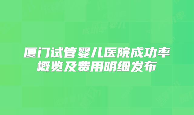 厦门试管婴儿医院成功率概览及费用明细发布