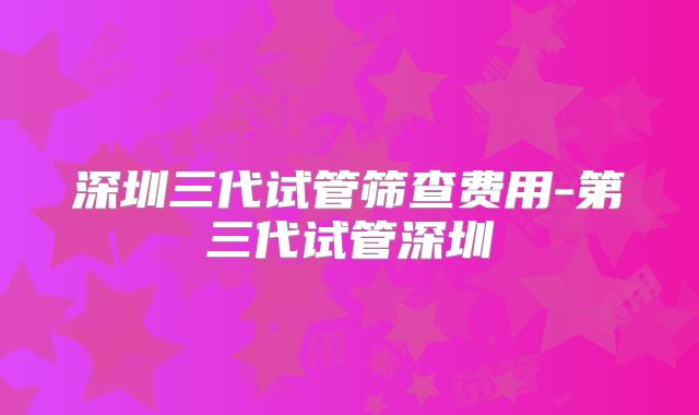 深圳三代试管筛查费用-第三代试管深圳