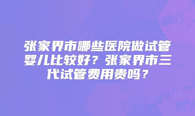 张家界市哪些医院做试管婴儿比较好？张家界市三代试管费用贵吗？