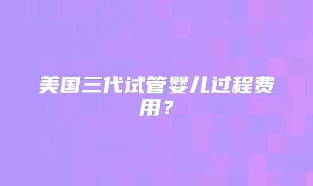 美国三代试管婴儿过程费用?