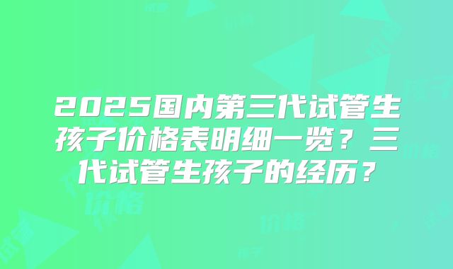 2025国内第三代试管生孩子价格表明细一览？三代试管生孩子的经历？