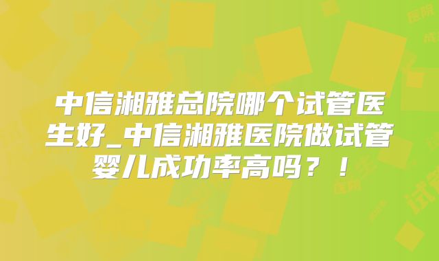 中信湘雅总院哪个试管医生好_中信湘雅医院做试管婴儿成功率高吗?!