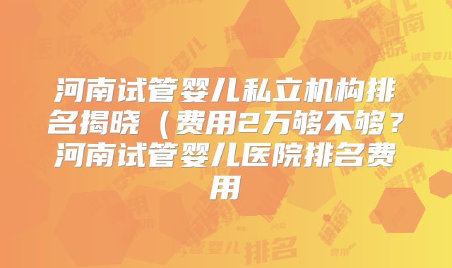 河南试管婴儿私立机构排名揭晓(费用2万够不够?河南试管婴儿医院排名费用