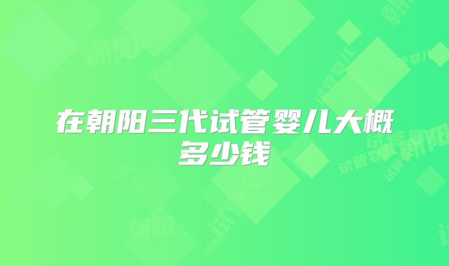 在朝阳三代试管婴儿大概多少钱