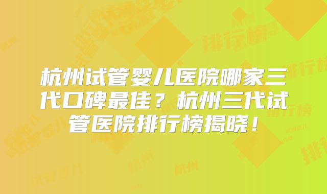 杭州试管婴儿医院哪家三代口碑最佳？杭州三代试管医院排行榜揭晓！