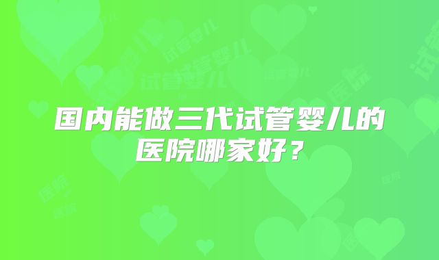 国内能做三代试管婴儿的医院哪家好?