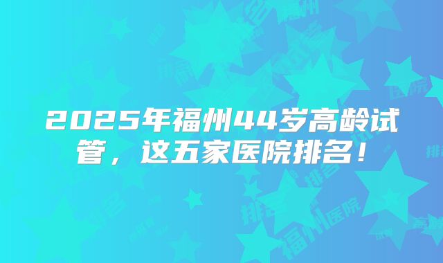 2025年福州44岁高龄试管，这五家医院排名！