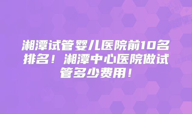 湘潭试管婴儿医院前10名排名!湘潭中心医院做试管多少费用!