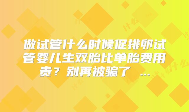 做试管什么时候促排卵试管婴儿生双胎比单胎费用贵？别再被骗了 ...