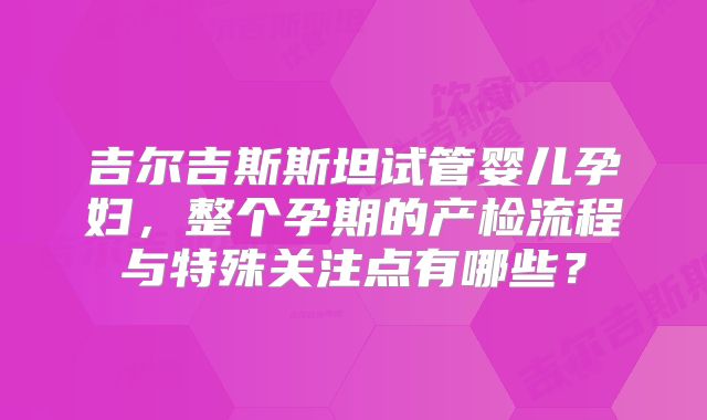 吉尔吉斯斯坦试管婴儿孕妇,整个孕期的产检流程与特殊关注点有哪些?