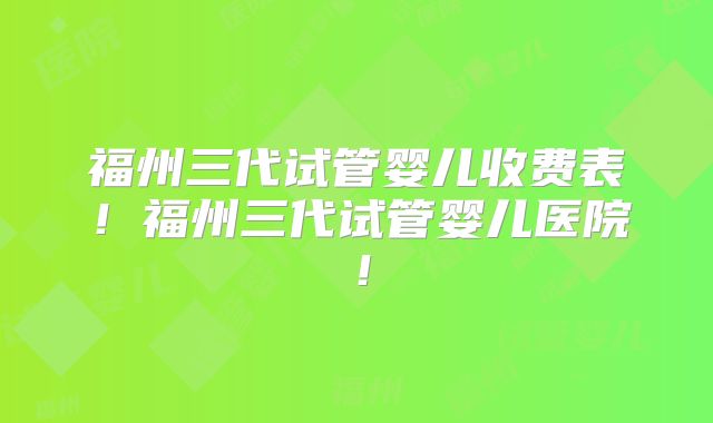 福州三代试管婴儿收费表！福州三代试管婴儿医院！