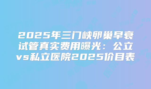 2025年三门峡卵巢早衰试管真实费用曝光：公立vs私立医院2025价目表