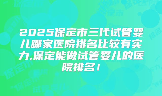 2025保定市三代试管婴儿哪家医院排名比较有实力,保定能做试管婴儿的医院排名!