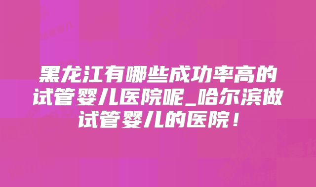 黑龙江有哪些成功率高的试管婴儿医院呢_哈尔滨做试管婴儿的医院！