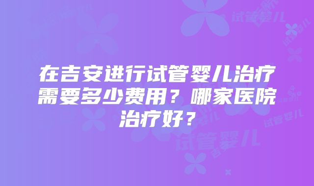在吉安进行试管婴儿治疗需要多少费用？哪家医院治疗好？