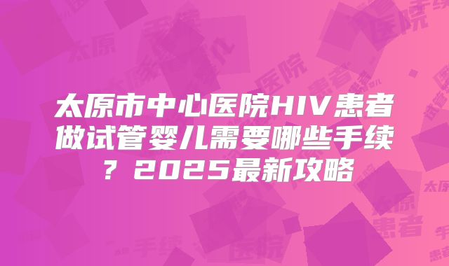 太原市中心医院HIV患者做试管婴儿需要哪些手续?2025最新攻略