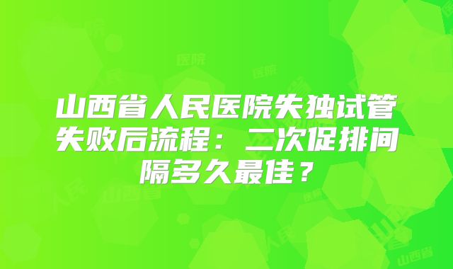 山西省人民医院失独试管失败后流程：二次促排间隔多久最佳？
