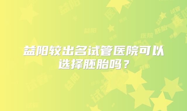益阳较出名试管医院可以选择胚胎吗？