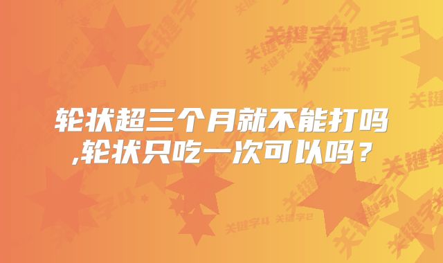 轮状超三个月就不能打吗,轮状只吃一次可以吗？