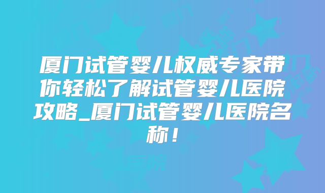 厦门试管婴儿权威专家带你轻松了解试管婴儿医院攻略_厦门试管婴儿医院名称！