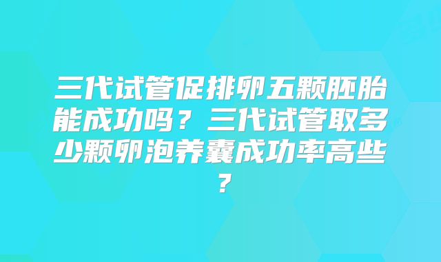 三代试管促排卵五颗胚胎能成功吗？三代试管取多少颗卵泡养囊成功率高些？