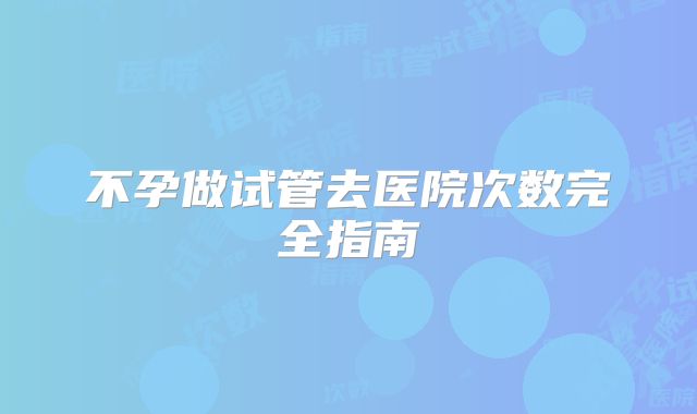 不孕做试管去医院次数完全指南