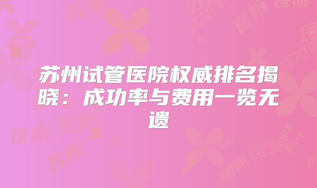 苏州试管医院权威排名揭晓：成功率与费用一览无遗