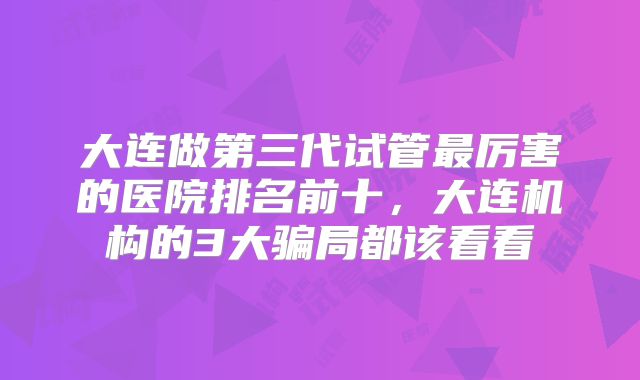 大连做第三代试管最厉害的医院排名前十，大连机构的3大骗局都该看看
