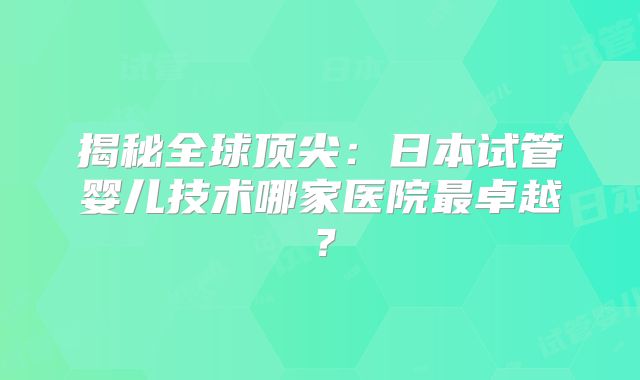 揭秘全球顶尖：日本试管婴儿技术哪家医院最卓越？