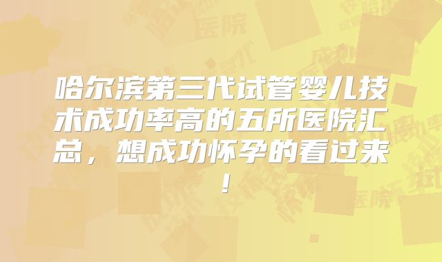 哈尔滨第三代试管婴儿技术成功率高的五所医院汇总，想成功怀孕的看过来！
