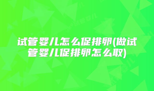 试管婴儿怎么促排卵(做试管婴儿促排卵怎么取)