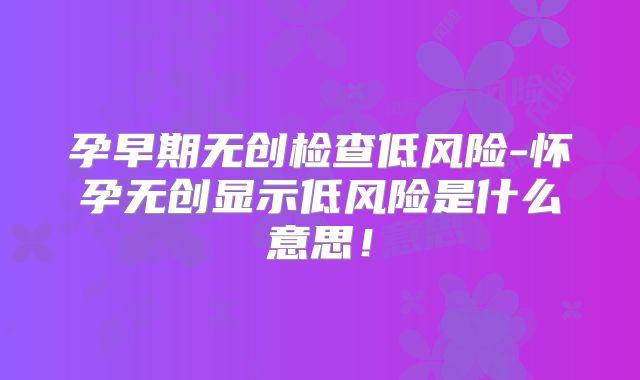 孕早期无创检查低风险-怀孕无创显示低风险是什么意思！