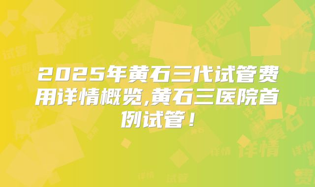 2025年黄石三代试管费用详情概览,黄石三医院首例试管！
