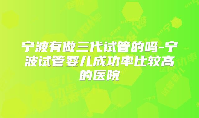 宁波有做三代试管的吗-宁波试管婴儿成功率比较高的医院