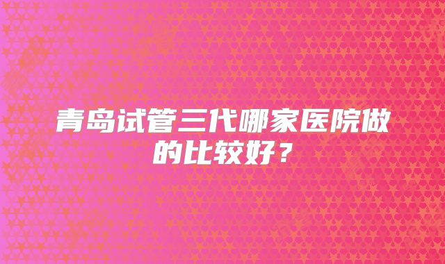 青岛试管三代哪家医院做的比较好？