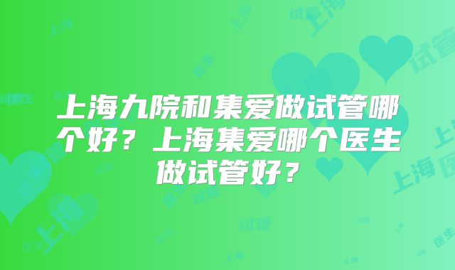 上海九院和集爱做试管哪个好?上海集爱哪个医生做试管好?