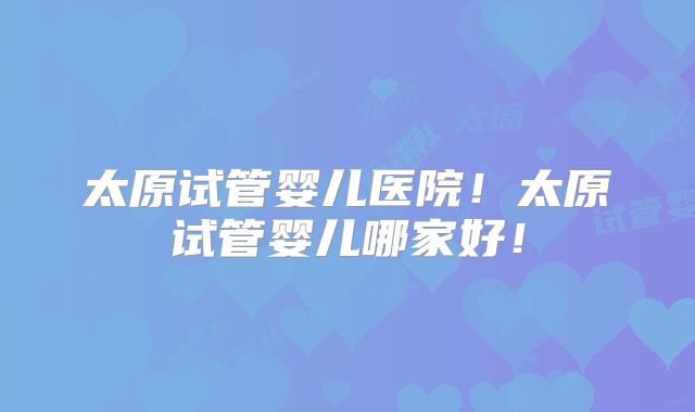 太原试管婴儿医院！太原试管婴儿哪家好！