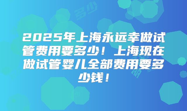 2025年上海永远幸做试管费用要多少！上海现在做试管婴儿全部费用要多少钱！