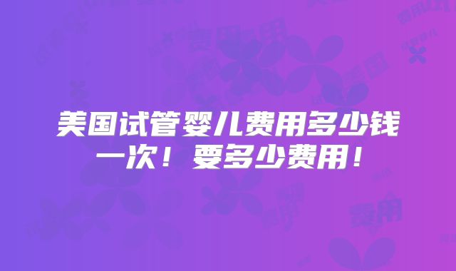 美国试管婴儿费用多少钱一次！要多少费用！