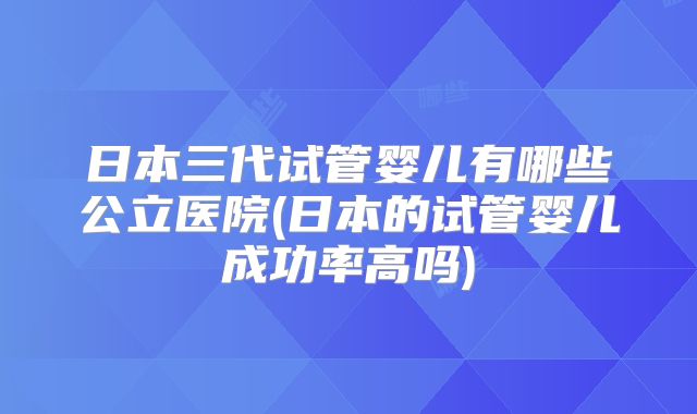 日本三代试管婴儿有哪些公立医院(日本的试管婴儿成功率高吗)