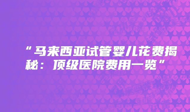 “马来西亚试管婴儿花费揭秘：顶级医院费用一览”