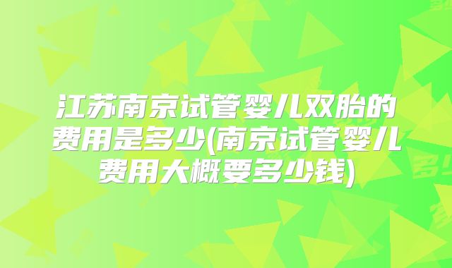 江苏南京试管婴儿双胎的费用是多少(南京试管婴儿费用大概要多少钱)