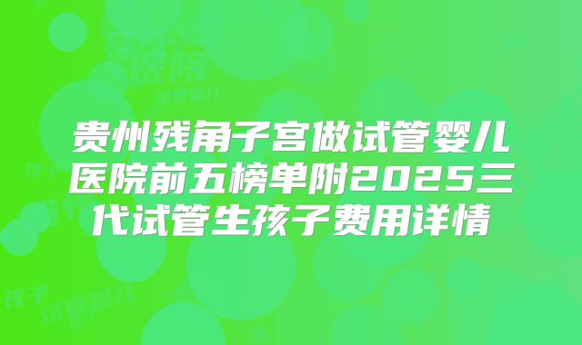 贵州残角子宫做试管婴儿医院前五榜单附2025三代试管生孩子费用详情