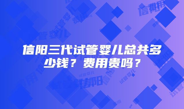信阳三代试管婴儿总共多少钱？费用贵吗？