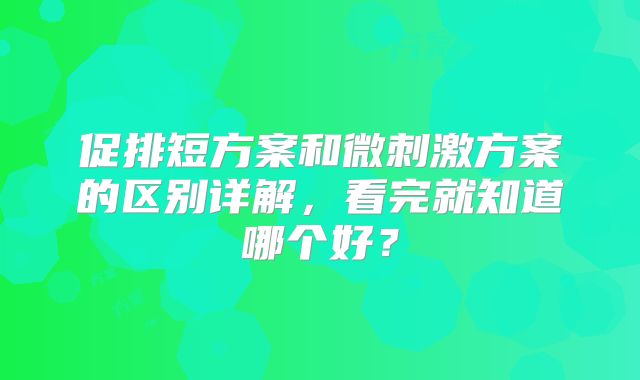 促排短方案和微刺激方案的区别详解，看完就知道哪个好？