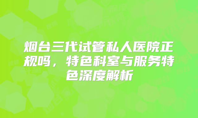 烟台三代试管私人医院正规吗，特色科室与服务特色深度解析