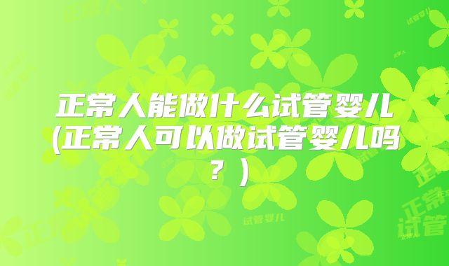 正常人能做什么试管婴儿(正常人可以做试管婴儿吗?)